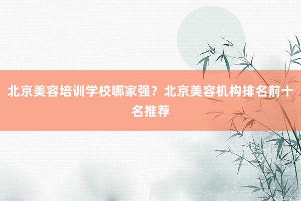 北京美容培训学校哪家强？北京美容机构排名前十名推荐