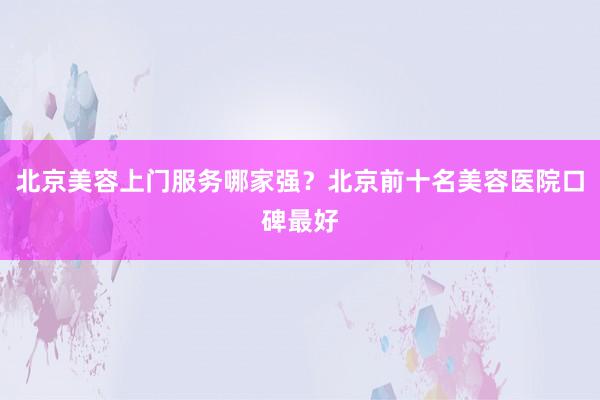 北京美容上门服务哪家强？北京前十名美容医院口碑最好