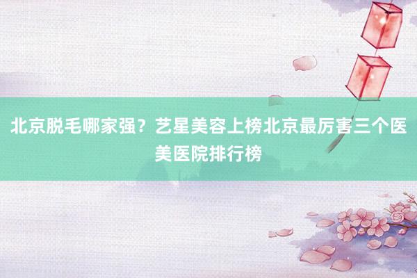 北京脱毛哪家强？艺星美容上榜北京最厉害三个医美医院排行榜