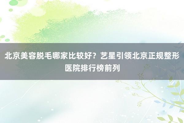 北京美容脱毛哪家比较好？艺星引领北京正规整形医院排行榜前列