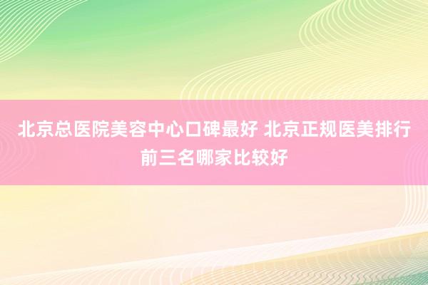 北京总医院美容中心口碑最好 北京正规医美排行前三名哪家比较好