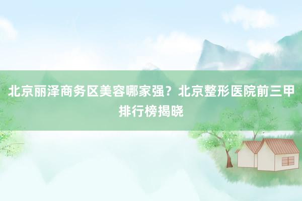 北京丽泽商务区美容哪家强？北京整形医院前三甲排行榜揭晓
