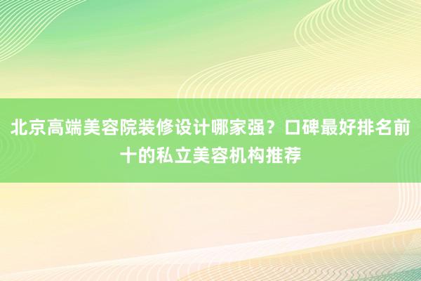 北京高端美容院装修设计哪家强？口碑最好排名前十的私立美容机构推荐