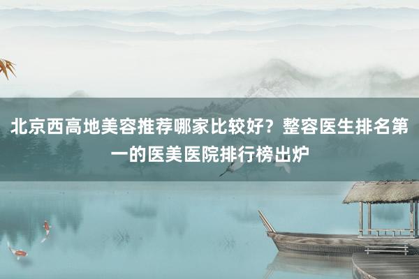 北京西高地美容推荐哪家比较好？整容医生排名第一的医美医院排行榜出炉