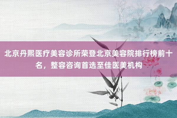 北京丹熙医疗美容诊所荣登北京美容院排行榜前十名，整容咨询首选至佳医美机构