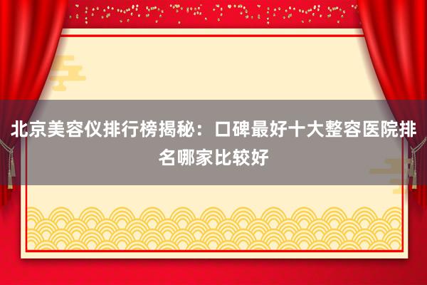 北京美容仪排行榜揭秘：口碑最好十大整容医院排名哪家比较好