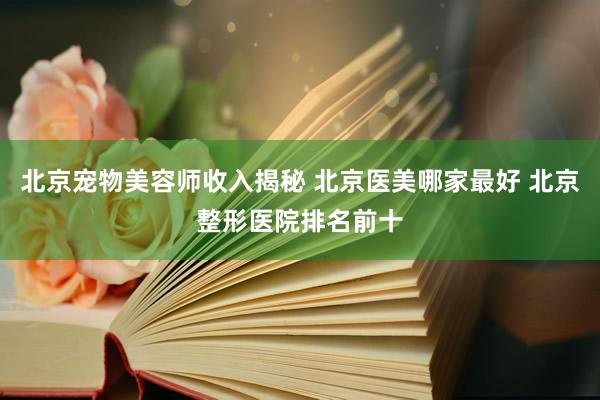 北京宠物美容师收入揭秘 北京医美哪家最好 北京整形医院排名前十