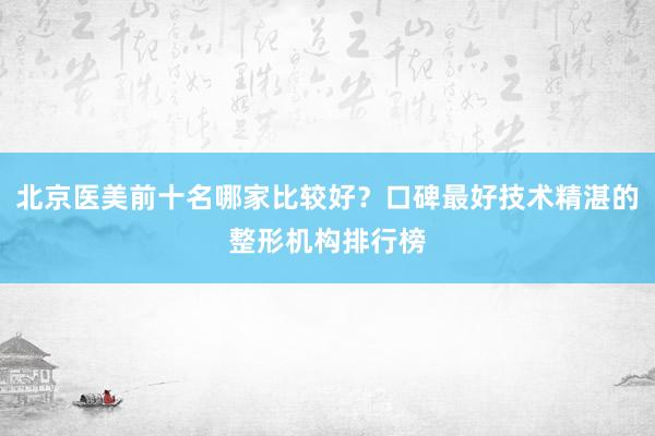 北京医美前十名哪家比较好？口碑最好技术精湛的整形机构排行榜