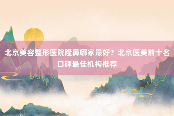 北京美容整形医院隆鼻哪家最好？北京医美前十名口碑最佳机构推荐