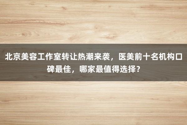 北京美容工作室转让热潮来袭，医美前十名机构口碑最佳，哪家最值得选择？