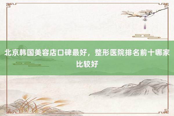北京韩国美容店口碑最好，整形医院排名前十哪家比较好