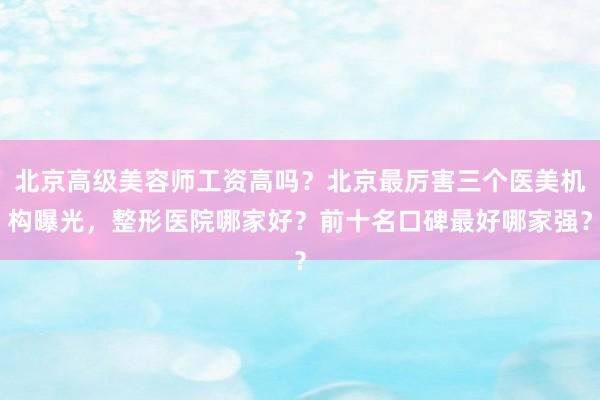 北京高级美容师工资高吗？北京最厉害三个医美机构曝光，整形医院哪家好？前十名口碑最好哪家强？