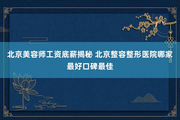 北京美容师工资底薪揭秘 北京整容整形医院哪家最好口碑最佳