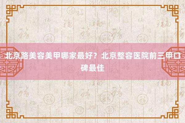 北京路美容美甲哪家最好？北京整容医院前三甲口碑最佳