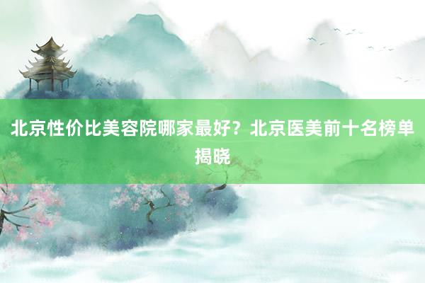 北京性价比美容院哪家最好？北京医美前十名榜单揭晓
