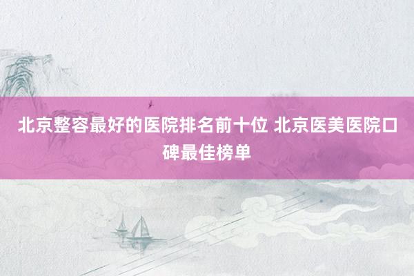 北京整容最好的医院排名前十位 北京医美医院口碑最佳榜单