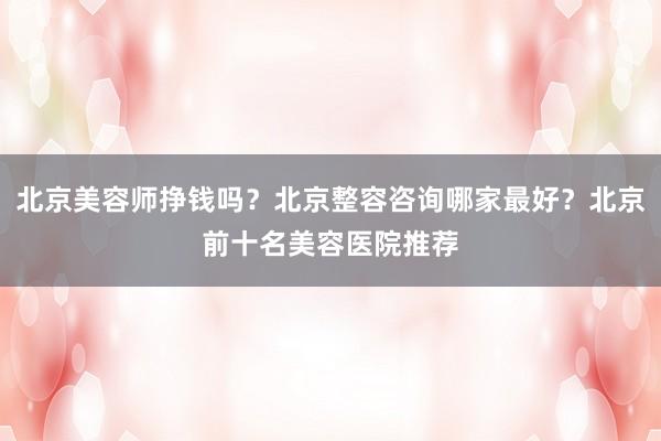 北京美容师挣钱吗？北京整容咨询哪家最好？北京前十名美容医院推荐