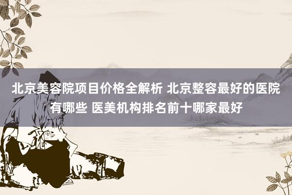 北京美容院项目价格全解析 北京整容最好的医院有哪些 医美机构排名前十哪家最好