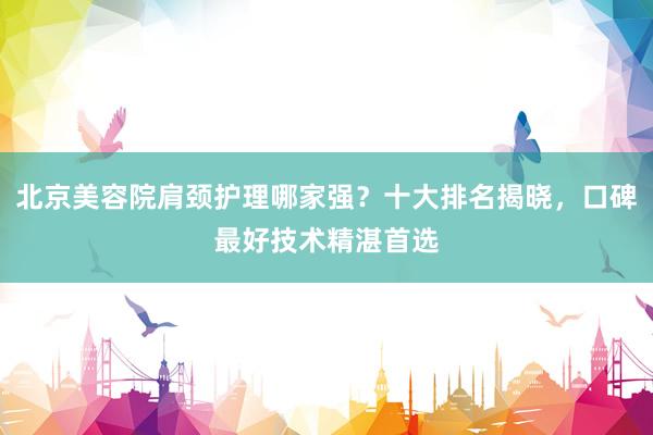 北京美容院肩颈护理哪家强？十大排名揭晓，口碑最好技术精湛首选