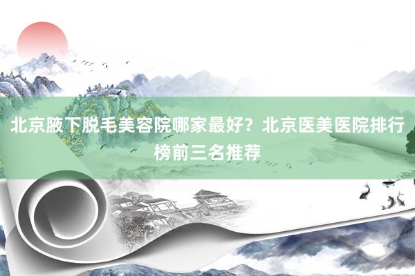 北京腋下脱毛美容院哪家最好？北京医美医院排行榜前三名推荐