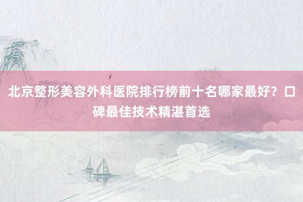 北京整形美容外科医院排行榜前十名哪家最好？口碑最佳技术精湛首选