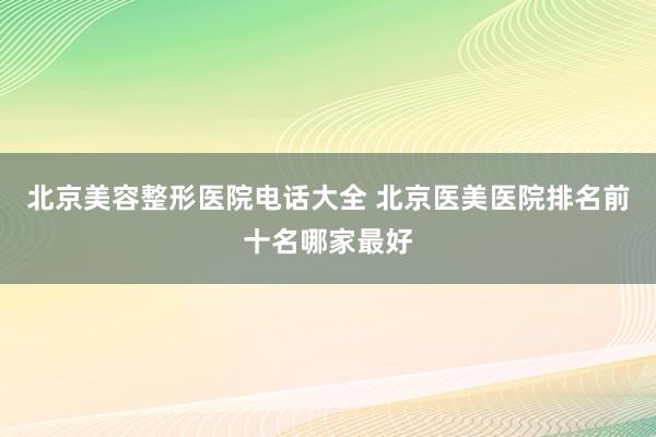 北京美容整形医院电话大全 北京医美医院排名前十名哪家最好