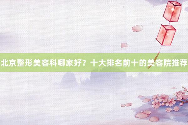 北京整形美容科哪家好？十大排名前十的美容院推荐