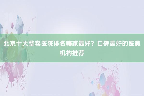 北京十大整容医院排名哪家最好？口碑最好的医美机构推荐