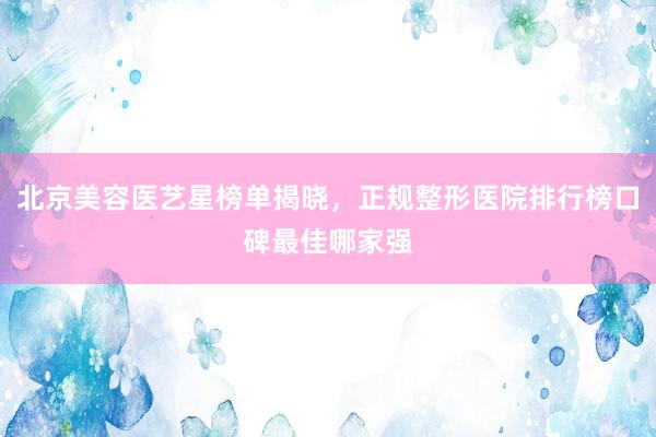 北京美容医艺星榜单揭晓，正规整形医院排行榜口碑最佳哪家强