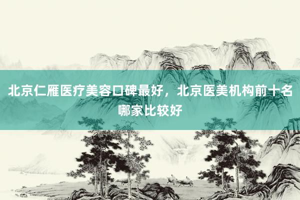 北京仁雁医疗美容口碑最好，北京医美机构前十名哪家比较好