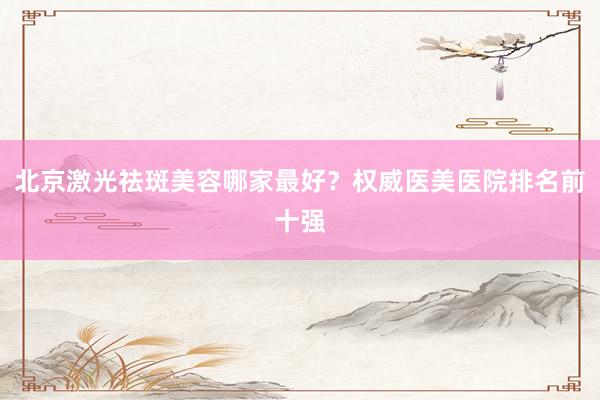北京激光祛斑美容哪家最好？权威医美医院排名前十强