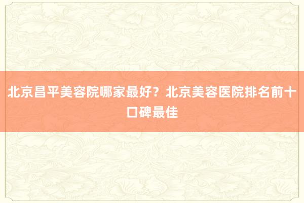 北京昌平美容院哪家最好？北京美容医院排名前十口碑最佳