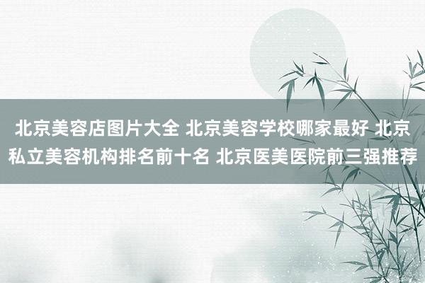 北京美容店图片大全 北京美容学校哪家最好 北京私立美容机构排名前十名 北京医美医院前三强推荐