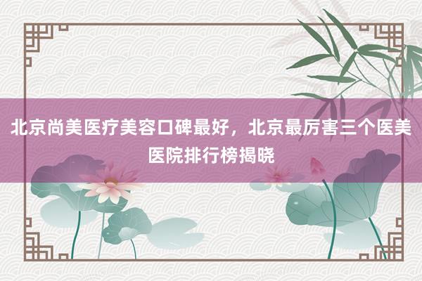 北京尚美医疗美容口碑最好，北京最厉害三个医美医院排行榜揭晓