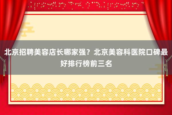 北京招聘美容店长哪家强？北京美容科医院口碑最好排行榜前三名