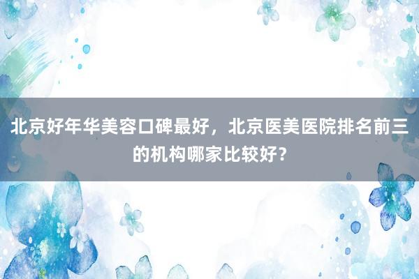 北京好年华美容口碑最好，北京医美医院排名前三的机构哪家比较好？
