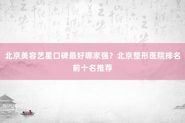 北京美容艺星口碑最好哪家强？北京整形医院排名前十名推荐
