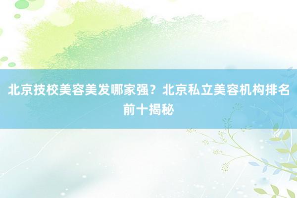 北京技校美容美发哪家强？北京私立美容机构排名前十揭秘