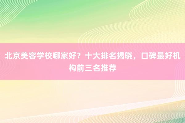 北京美容学校哪家好？十大排名揭晓，口碑最好机构前三名推荐