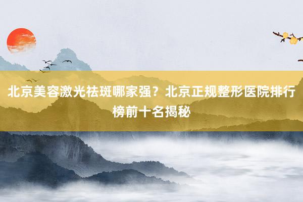 北京美容激光祛斑哪家强？北京正规整形医院排行榜前十名揭秘