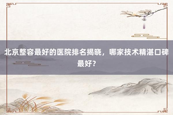 北京整容最好的医院排名揭晓，哪家技术精湛口碑最好？