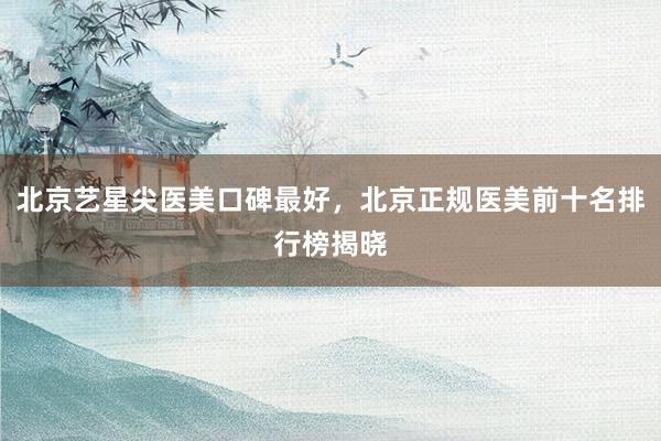 北京艺星尖医美口碑最好，北京正规医美前十名排行榜揭晓