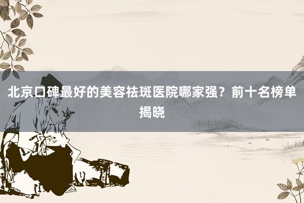 北京口碑最好的美容祛斑医院哪家强？前十名榜单揭晓