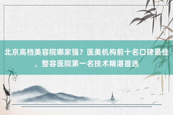 北京高档美容院哪家强？医美机构前十名口碑最佳，整容医院第一名技术精湛首选