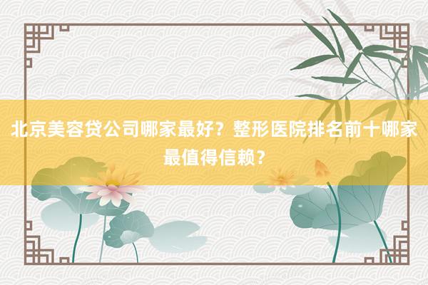 北京美容贷公司哪家最好？整形医院排名前十哪家最值得信赖？