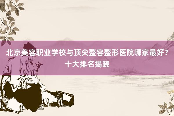 北京美容职业学校与顶尖整容整形医院哪家最好？十大排名揭晓