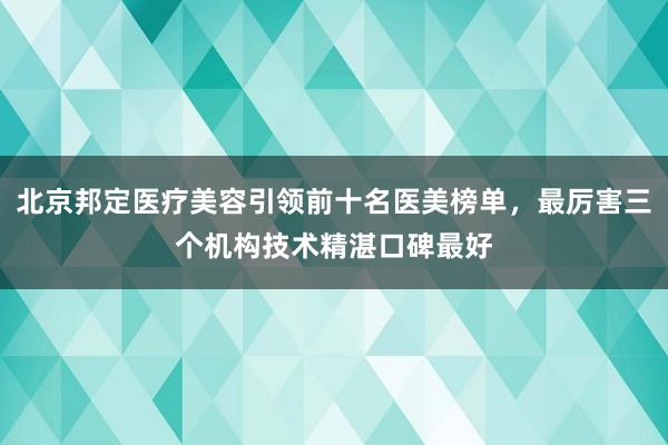 北京邦定医疗美容引领前十名医美榜单，最厉害三个机构技术精湛口碑最好
