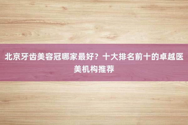 北京牙齿美容冠哪家最好？十大排名前十的卓越医美机构推荐