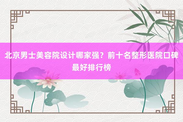 北京男士美容院设计哪家强？前十名整形医院口碑最好排行榜