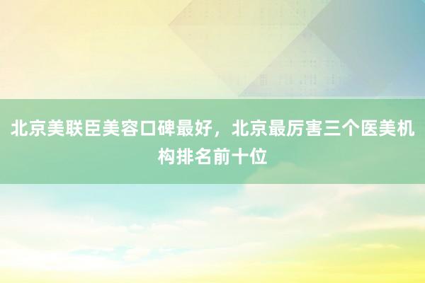 北京美联臣美容口碑最好，北京最厉害三个医美机构排名前十位
